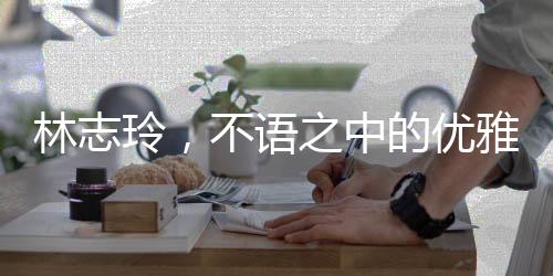 林志玲，不語之中的優(yōu)雅韻味，純粹之美引人矚目