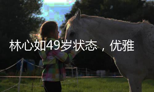 林心如49歲狀態(tài)，優(yōu)雅依舊，魅力不減當(dāng)年