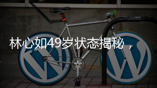 林心如49歲狀態(tài)揭秘，歲月靜好，優(yōu)雅依舊