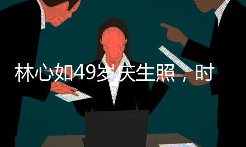 林心如49歲慶生照，時(shí)光流轉(zhuǎn)，優(yōu)雅依舊