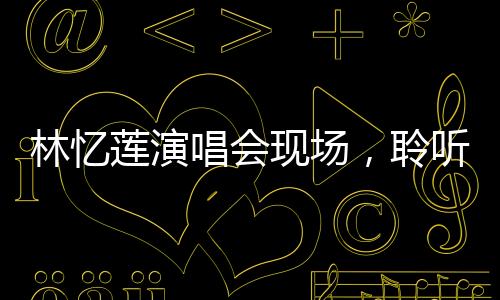 林憶蓮演唱會現(xiàn)場，聆聽媽聲，感受音樂的無限魅力