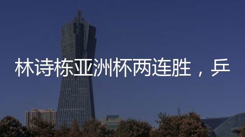 林詩(shī)棟亞洲杯兩連勝，乒壇新星閃耀賽場(chǎng)