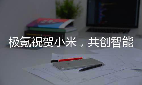 極氪祝賀小米，共創(chuàng)智能生態(tài)，攜手共赴未來