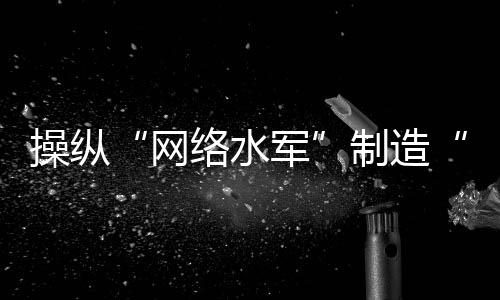 操縱“網(wǎng)絡(luò)水軍”制造“虛假流量”，多人落網(wǎng)！