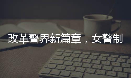 改革警界新篇章，女警制服著裝規(guī)范改革初探