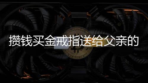 攢錢買金戒指送給父親的心意之旅，一程孝心和決心的暖心故事