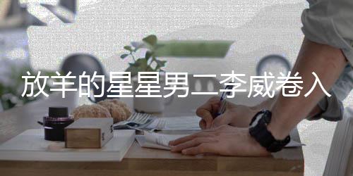 放羊的星星男二李威卷入命案，深度調(diào)查與解析