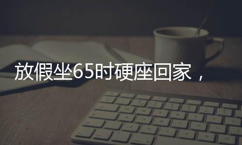 放假坐65時(shí)硬座回家，漫長(zhǎng)旅程中的堅(jiān)持與期待