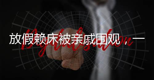 放假賴床被親戚圍觀，一種家庭現(xiàn)象引發(fā)的思考