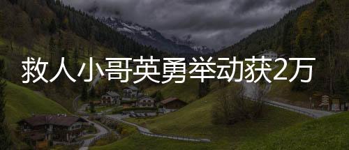救人小哥英勇舉動(dòng)獲2萬(wàn)元獎(jiǎng)勵(lì)，樹(shù)立社會(huì)正能量標(biāo)桿