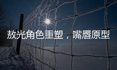 敖光角色重塑，嘴唇原型終于找到