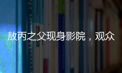敖丙之父現(xiàn)身影院，觀眾反響熱烈