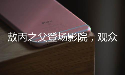 敖丙之父登場影院，觀眾反響熱烈