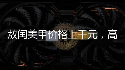 敖閏美甲價(jià)格上千元，高端美甲的藝術(shù)價(jià)值與服務(wù)質(zhì)量