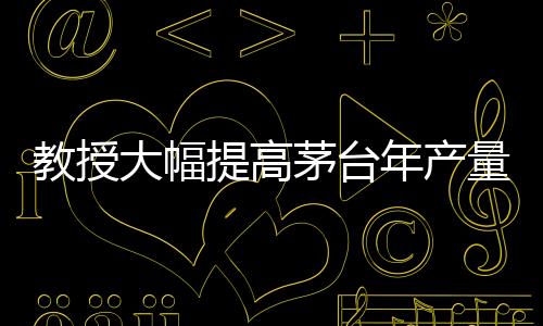 教授大幅提高茅臺年產(chǎn)量？茅臺，不可能