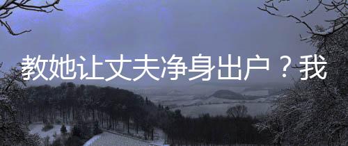 教她讓丈夫凈身出戶？我讓你坐牢