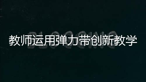 教師運(yùn)用彈力帶創(chuàng)新教學(xué)，立定跳遠(yuǎn)新體驗(yàn)