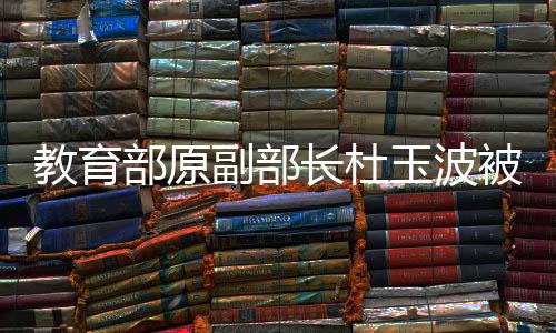 教育部原副部長杜玉波被決定逮捕，詳細(xì)解讀事件背景及影響