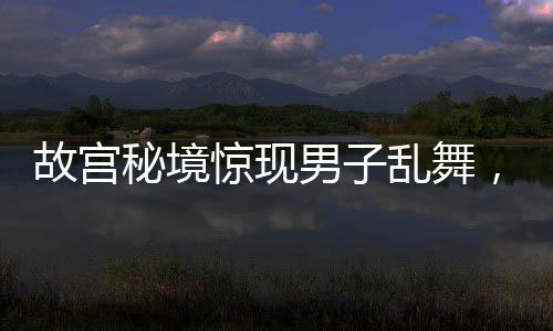 故宮秘境驚現男子亂舞，社交媒體熱點事件解析