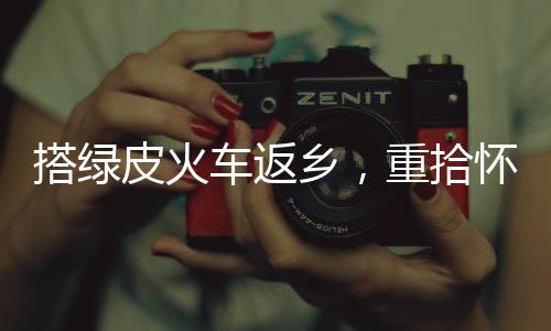 搭綠皮火車返鄉(xiāng)，重拾懷舊之旅