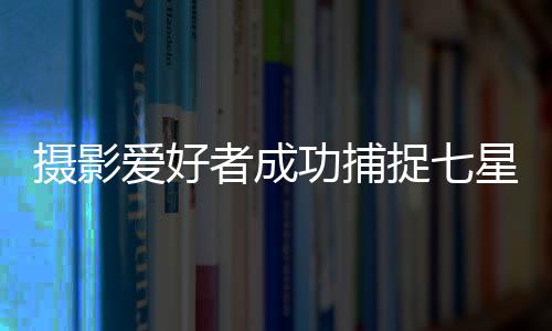 攝影愛好者成功捕捉七星連珠壯觀景象，延時拍攝展現(xiàn)星輝璀璨