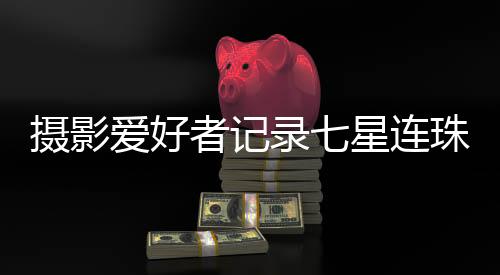 攝影愛(ài)好者記錄七星連珠奇觀的震撼瞬間
