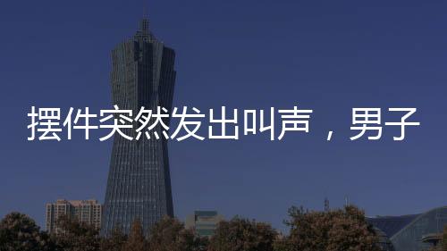 擺件突然發(fā)出叫聲，男子被嚇懵——家居詭異事件揭秘
