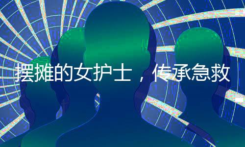 擺攤的女護(hù)士，傳承急救技能十余載