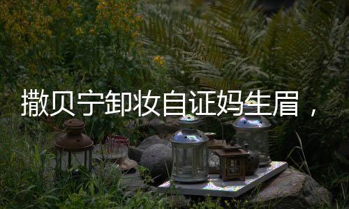 撒貝寧卸妝自證媽生眉，探究真實(shí)背后的故事