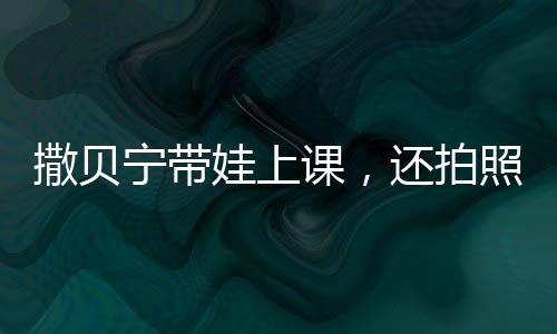 撒貝寧帶娃上課，還拍照給老婆匯報，明星育兒的溫馨瞬間
