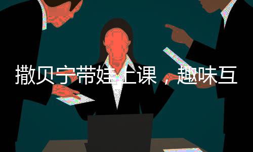 撒貝寧帶娃上課，趣味互動并拍照匯報給妻子