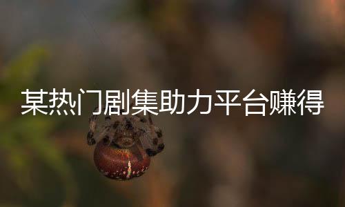 某熱門劇集助力平臺賺得十億大關(guān)，一探究竟背后的故事