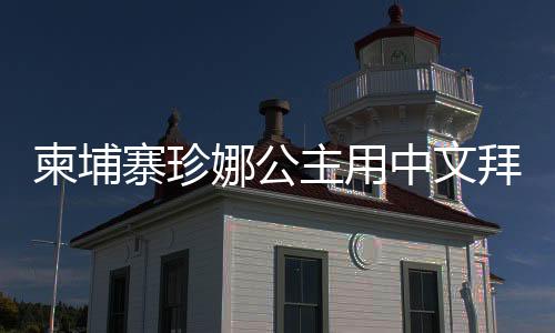 柬埔寨珍娜公主用中文拜年，展現(xiàn)文化交流之美
