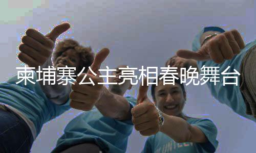 柬埔寨公主亮相春晚舞臺，國際文化交流的新篇章