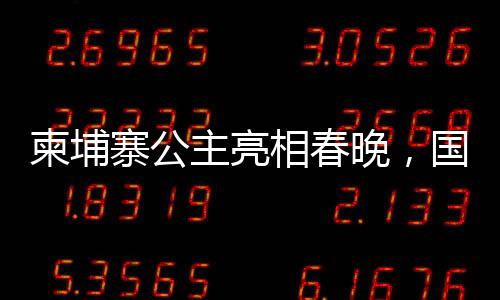 柬埔寨公主亮相春晚，國際文化交流添新篇章