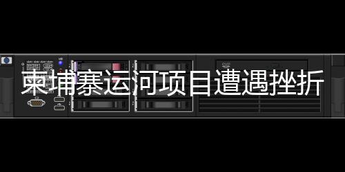柬埔寨運(yùn)河項(xiàng)目遭遇挫折？中方使館正式發(fā)布聲明