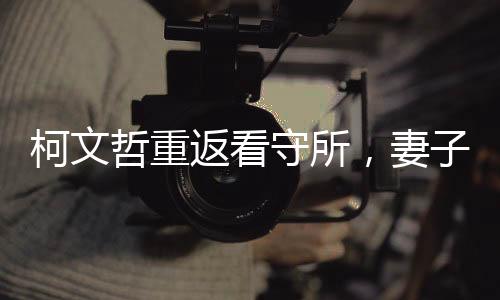 柯文哲重返看守所，妻子緊摟不松手，一段感人至深的重逢時刻