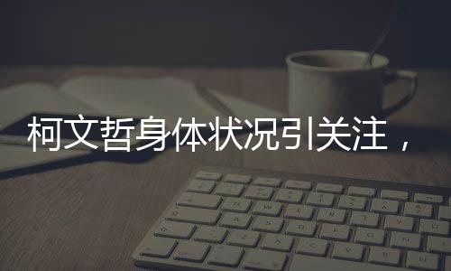 柯文哲身體狀況引關(guān)注，健康挑戰(zhàn)與公眾關(guān)注