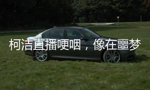 柯潔直播哽咽，像在噩夢中徘徊，引發(fā)關(guān)注與深思