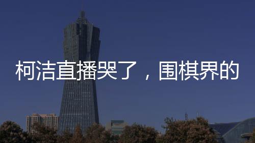 柯潔直播哭了，圍棋界的情感流露與堅韌精神的展現(xiàn)