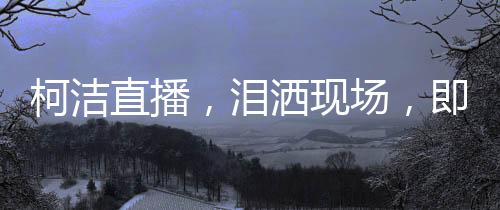 柯潔直播，淚灑現(xiàn)場(chǎng)，即刻啟動(dòng)金鏟鏟