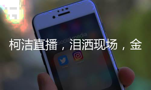 柯潔直播，淚灑現(xiàn)場(chǎng)，金鏟鏟啟動(dòng)瞬間點(diǎn)燃熱情
