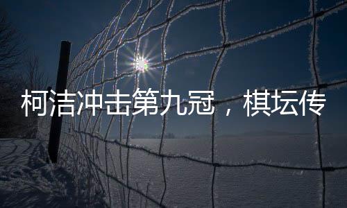 柯潔沖擊第九冠，棋壇傳奇的繼續(xù)騰飛