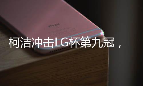 柯潔沖擊LG杯第九冠，棋壇巨星再次展現(xiàn)無敵實力
