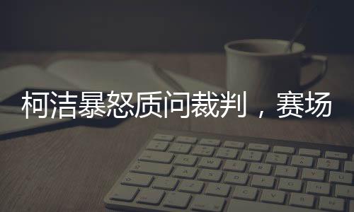柯潔暴怒質(zhì)問裁判，賽場內(nèi)外的爭議與反思（引發(fā)圍棋界深思）