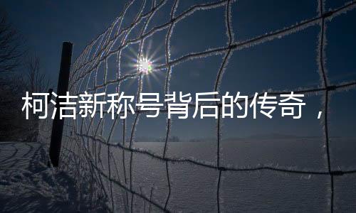 柯潔新稱號背后的傳奇，世界圍棋九冠王的誕生與成長歷程