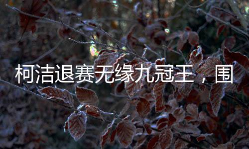 柯潔退賽無緣九冠王，圍棋賽場(chǎng)風(fēng)起云涌