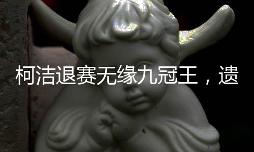 柯潔退賽無緣九冠王，遺憾告別，背后所蘊(yùn)含的故事與挑戰(zhàn)