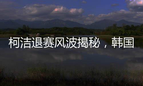 柯潔退賽風(fēng)波揭秘，韓國選手意外奪冠