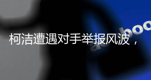 柯潔遭遇對手舉報(bào)風(fēng)波，坦然面對，展現(xiàn)大將風(fēng)范